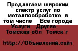 Предлагаем широкий спектр услуг по металлообработке, в том числе: - Все города Услуги » Другие   . Томская обл.,Томск г.